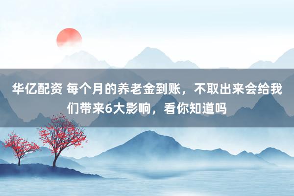 华亿配资 每个月的养老金到账，不取出来会给我们带来6大影响，看你知道吗