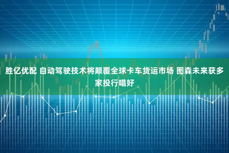 胜亿优配 自动驾驶技术将颠覆全球卡车货运市场 图森未来获多家投行唱好