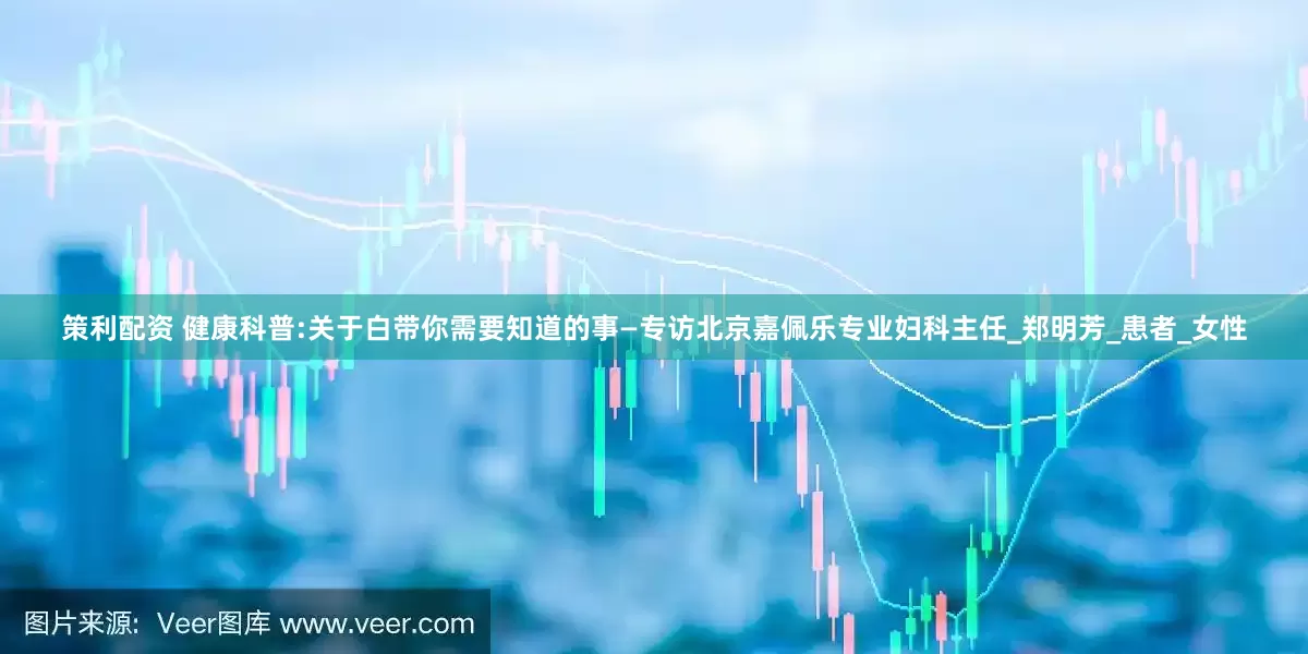策利配资 健康科普:关于白带你需要知道的事—专访北京嘉佩乐专业妇科主任_郑明芳_患者_女性