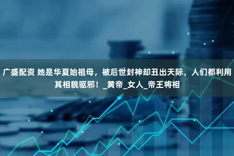 广盛配资 她是华夏始祖母，被后世封神却丑出天际，人们都利用其相貌驱邪！_黄帝_女人_帝王将相