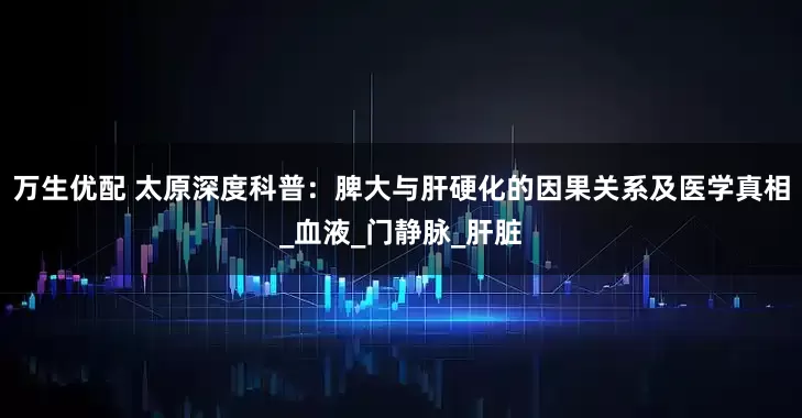 万生优配 太原深度科普：脾大与肝硬化的因果关系及医学真相_血液_门静脉_肝脏