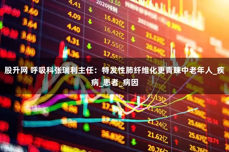 股升网 呼吸科张瑞利主任：特发性肺纤维化更青睐中老年人_疾病_患者_病因