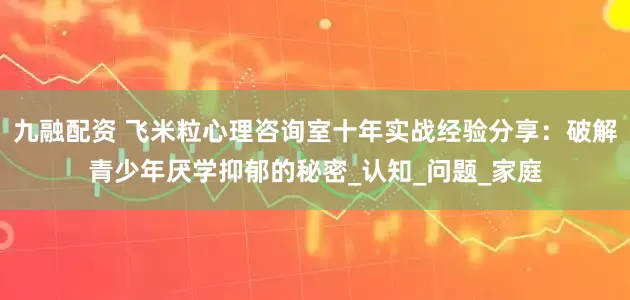 九融配资 飞米粒心理咨询室十年实战经验分享：破解青少年厌学抑郁的秘密_认知_问题_家庭