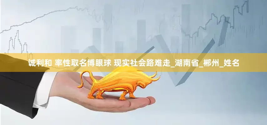 诚利和 率性取名博眼球 现实社会路难走_湖南省_郴州_姓名