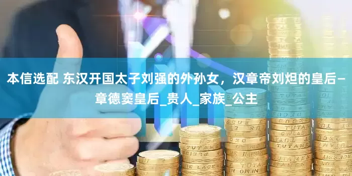 本信选配 东汉开国太子刘强的外孙女，汉章帝刘炟的皇后—章德窦皇后_贵人_家族_公主