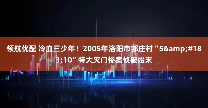 领航优配 冷血三少年！2005年洛阳市郜庄村“5&#183;10”特大灭门惨案侦破始末