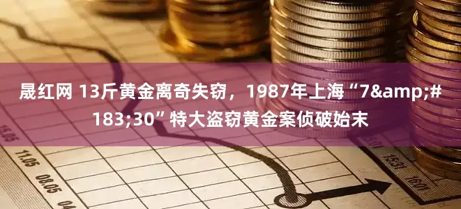 晟红网 13斤黄金离奇失窃，1987年上海“7&#183;30”特大盗窃黄金案侦破始末