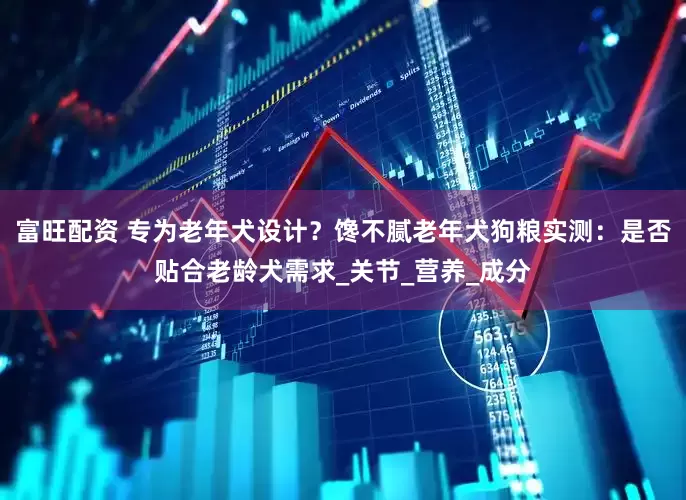 富旺配资 专为老年犬设计？馋不腻老年犬狗粮实测：是否贴合老龄犬需求_关节_营养_成分