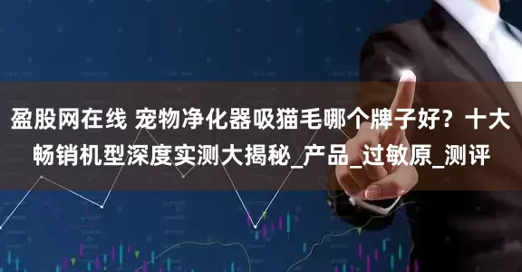 盈股网在线 宠物净化器吸猫毛哪个牌子好？十大畅销机型深度实测大揭秘_产品_过敏原_测评