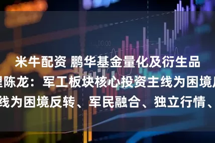 米牛配资 鹏华基金量化及衍生品投资部副总经理陈龙：军工板块核心投资主线为困境反转、军民融合、独立行情、战略配置