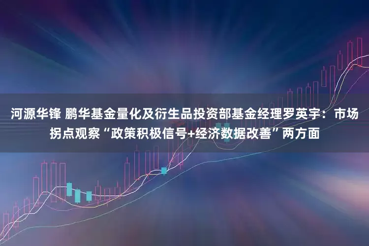河源华锋 鹏华基金量化及衍生品投资部基金经理罗英宇：市场拐点观察“政策积极信号+经济数据改善”两方面