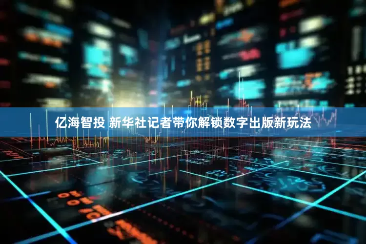 亿海智投 新华社记者带你解锁数字出版新玩法