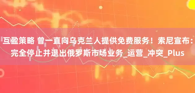 互盈策略 曾一直向乌克兰人提供免费服务！索尼宣布：完全停止并退出俄罗斯市场业务_运营_冲突_Plus