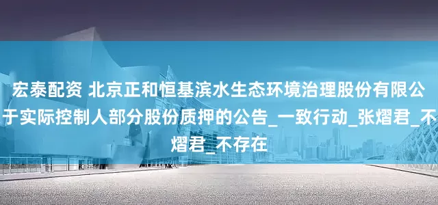宏泰配资 北京正和恒基滨水生态环境治理股份有限公司关于实际控制人部分股份质押的公告_一致行动_张熠君_不存在