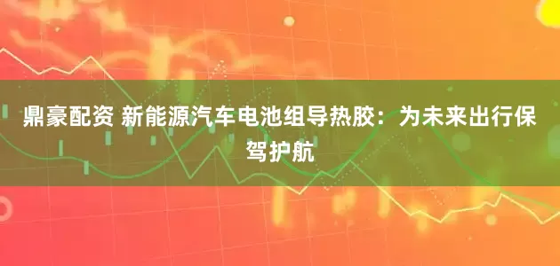 鼎豪配资 新能源汽车电池组导热胶：为未来出行保驾护航