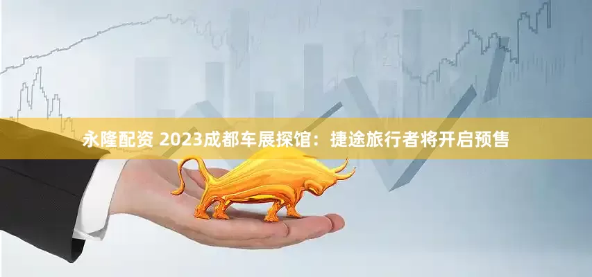 永隆配资 2023成都车展探馆：捷途旅行者将开启预售