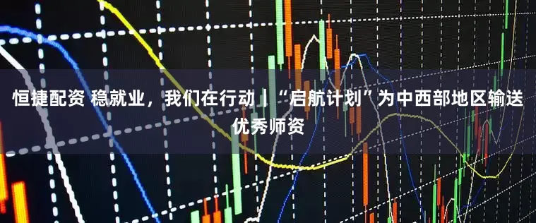 恒捷配资 稳就业，我们在行动｜“启航计划”为中西部地区输送优秀师资