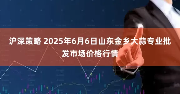 沪深策略 2025年6月6日山东金乡大蒜专业批发市场价格行情