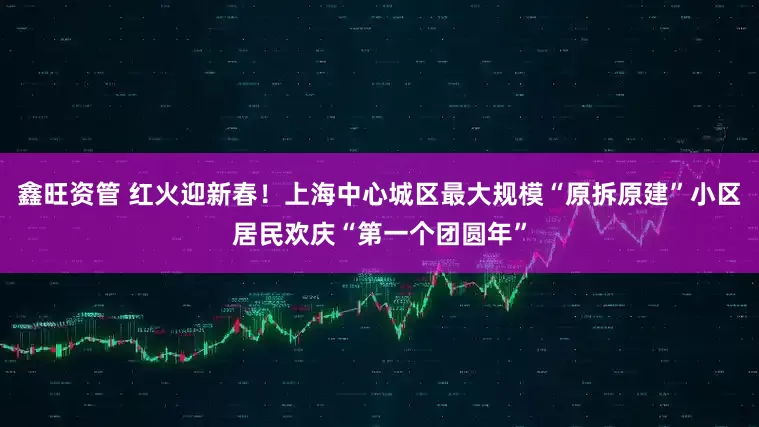 鑫旺资管 红火迎新春！上海中心城区最大规模“原拆原建”小区居民欢庆“第一个团圆年”