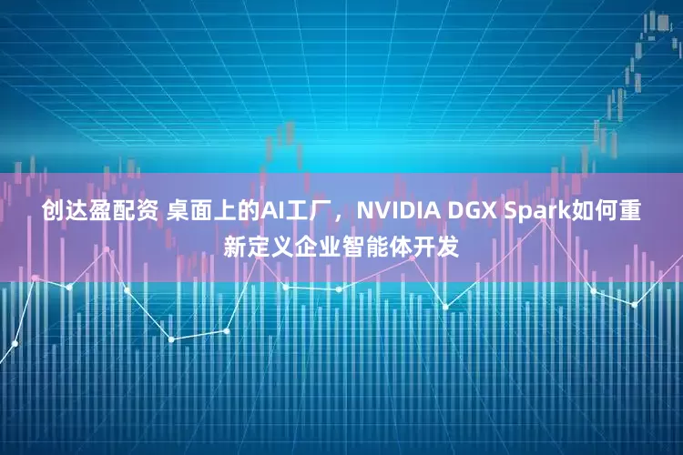 创达盈配资 桌面上的AI工厂，NVIDIA DGX Spark如何重新定义企业智能体开发