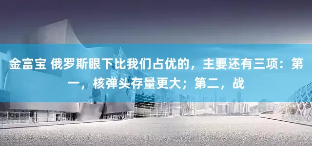 金富宝 俄罗斯眼下比我们占优的，主要还有三项：第一，核弹头存量更大；第二，战